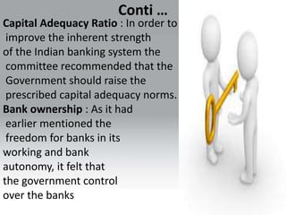 Conti …
Capital Adequacy Ratio : In order to
improve the inherent strength
of the Indian banking system the
committee recommended that the
Government should raise the
prescribed capital adequacy norms.
Bank ownership : As it had
earlier mentioned the
freedom for banks in its
working and bank
autonomy, it felt that
the government control
over the banks
 
