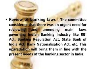 • Review of banking laws : The committee
considered that there was an urgent need for
reviewing and amending main laws
governing Indian Banking Industry like RBI
Act, Banking Regulation Act, State Bank of
India Act, Bank Nationalisation Act, etc. This
upgradation will bring them in line with the
present needs of the banking sector in India.
 
