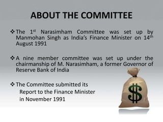 ABOUT THE COMMITTEE
The 1st Narasimham Committee was set up by
Manmohan Singh as India’s Finance Minister on 14th
August 1991
A nine member committee was set up under the
chairmanship of M. Narasimham, a former Governor of
Reserve Bank of India
The Committee submitted its
Report to the Finance Minister
in November 1991
 