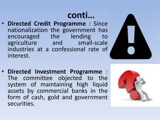 conti…
• Directed Credit Programme : Since
nationalization the government has
encouraged the lending to
agriculture and small-scale
industries at a confessional rate of
interest.
• Directed Investment Programme :
The committee objected to the
system of maintaining high liquid
assets by commercial banks in the
form of cash, gold and government
securities.
 
