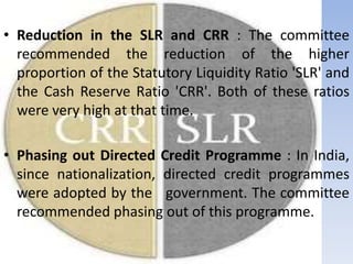 • Reduction in the SLR and CRR : The committee
recommended the reduction of the higher
proportion of the Statutory Liquidity Ratio 'SLR' and
the Cash Reserve Ratio 'CRR'. Both of these ratios
were very high at that time.
• Phasing out Directed Credit Programme : In India,
since nationalization, directed credit programmes
were adopted by the government. The committee
recommended phasing out of this programme.
 