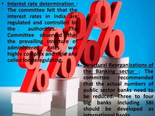 Conti…• Interest rate determination :
The committee felt that the
interest rates in India are
regulated and controlled by
the authorities. The
Committee observed that
the prevailing structure of
administered rates was
highly complex and rigid and
called for deregulating.
• Structural Reorganizations of
the Banking sector : The
committee recommended
that the actual numbers of
public sector banks need to
be reduced. Three to four
big banks including SBI
should be developed as
 