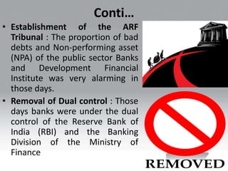 Conti…
• Establishment of the ARF
Tribunal : The proportion of bad
debts and Non-performing asset
(NPA) of the public sector Banks
and Development Financial
Institute was very alarming in
those days.
• Removal of Dual control : Those
days banks were under the dual
control of the Reserve Bank of
India (RBI) and the Banking
Division of the Ministry of
Finance
 