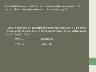 An ideal A/D converter takes an input analog voltage and converts it to a
perfectly linear digital representation of the analog signal
If you are using an 8-bit converter, the binary representation is 8-bit binary
number which can take on 28 or 256 different values. If your voltage range
were 0 - 5 volts, then
0 VOLTS 0000 0000
5 VOLTS 1111 1111
 
