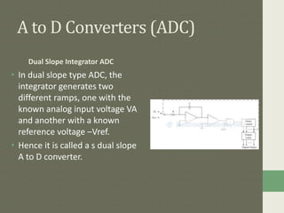 A to D Converters (ADC)
Dual Slope Integrator ADC
• In dual slope type ADC, the
integrator generates two
different ramps, one with the
known analog input voltage VA
and another with a known
reference voltage –Vref.
• Hence it is called a s dual slope
A to D converter.
 