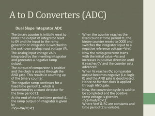 A to D Converters (ADC)
Dual Slope Integrator ADC
• The binary counter is initially reset to
0000; the output of integrator reset
to 0V and the input to the ramp
generator or integrator is switched to
the unknown analog input voltage VA.
• The analog input voltage VA is
integrated by the inverting integrator
and generates a negative ramp
output.
• The output of comparator is positive
and the clock is passed through the
AND gate. This results in counting up
of the binary counter.
• The negative ramp continues for a
fixed time period t1, which is
determined by a count detector for
the time period t1.
• At the end of the fixed time period t1,
the ramp output of integrator is given
by
∴VS=-VA/RC×t1
• When the counter reaches the
fixed count at time period t1, the
binary counter resets to 0000 and
switches the integrator input to a
negative reference voltage –Vref.
• Now the ramp generator starts
with the initial value –Vs and
increases in positive direction until
it reaches 0V and the counter gets
advanced.
• When Vs reaches 0V, comparator
output becomes negative (i.e. logic
0) and the AND gate is deactivated.
Hence no further clock is applied
through AND gate.
• Now, the conversion cycle is said to
be completed and the positive
ramp voltage is given by
∴VS=Vref/RC×t2
Where Vref & RC are constants and
time period t2 is variable.
 