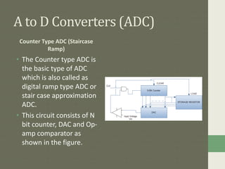 A to D Converters (ADC)
Counter Type ADC (Staircase
Ramp)
• The Counter type ADC is
the basic type of ADC
which is also called as
digital ramp type ADC or
stair case approximation
ADC.
• This circuit consists of N
bit counter, DAC and Op-
amp comparator as
shown in the figure.
 