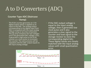 A to D Converters (ADC)
Counter Type ADC (Staircase
Ramp)
• The N bit counter generates an n bit
digital output which is applied as an
input to the DAC. The analog output
corresponding to the digital input from
DAC is compared with the input analog
voltage using an op-amp comparator.
The op-amp compares the two voltages
and if the generated DAC voltage is less,
it generates a high pulse to the N bit
counter as a clock pulse to increment
the counter. The same process will be
repeated until the DAC output equals to
the input analog voltage.
• If the DAC output voltage is
equal to the input analog
voltage, then it generates low
clock pulse and it also
generates a clear signal to the
counter and load signal to the
storage resistor to store the
corresponding digital bits.
These digital values are closely
matched with the input analog
values with small quantization
error.
 