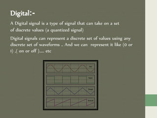 Digital -:
A Digital signal is a type of signal that can take on a set
of discrete values (a quantized signal)
Digital signals can represent a discrete set of values using any
discrete set of waveforms .. And we can represent it like (0 or
1) ,( on or off )….. etc
 