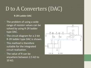 D to A Converters (DAC)
R-2R Ladder DAC
• The problem of using a wide
range of resistor values can be
solved by using R-2R ladder
type DAC.
• The circuit diagram for a 2-bit
R-2R ladder type DAC is shown.
• This method is therefore
suitable for the integrated
circuit realization.
• The value of R can be
anywhere between 2.5 kΩ to
10 kΩ.
 