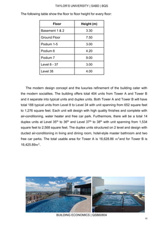 TAYLOR’S UNIVERSITY | SABD | BQS
BUILDING ECONOMICS | QSB60804
10
The following table show the floor to floor height for every floor:
Floor Height (m)
Basement 1 & 2 3.30
Ground Floor 7.50
Podium 1-5 3.00
Podium 6 4.20
Podium 7 9.00
Level 8 - 37 3.00
Level 38 4.00
The modern design concept and the luxuries refinement of the building cater with
the modern socialites. The building offers total 404 units from Tower A and Tower B
and it separate into typical units and duplex units. Both Tower A and Tower B will have
total 188 typical units from Level 8 to Level 34 with unit spanning from 652 square feet
to 1,276 square feet. Each unit will design with high quality finishes and complete with
air-conditioning, water heater and free car park. Furthermore, there will be a total 14
duplex units at Level 35th to 36th and Level 37th to 38th with unit spanning from 1,534
square feet to 2,568 square feet. The duplex units structured on 2 level and design with
ducted air-conditioning in living and dining room, hotel-style master bathroom and two
free car parks. The total usable area for Tower A is 16,628.86 𝑚2
and for Tower B is
16,425.89𝑚2
.
 