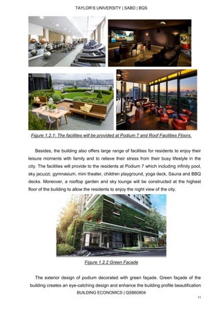 TAYLOR’S UNIVERSITY | SABD | BQS
BUILDING ECONOMICS | QSB60804
11
Figure 1.2.1: The facilities will be provided at Podium 7 and Roof Facilities Floors.
Besides, the building also offers large range of facilities for residents to enjoy their
leisure moments with family and to relieve their stress from their busy lifestyle in the
city. The facilities will provide to the residents at Podium 7 which including infinity pool,
sky jacuzzi, gymnasium, mini theater, children playground, yoga deck, Sauna and BBQ
decks. Moreover, a rooftop garden and sky lounge will be constructed at the highest
floor of the building to allow the residents to enjoy the night view of the city.
Figure 1.2.2 Green Facade
The exterior design of podium decorated with green façade. Green façade of the
building creates an eye-catching design and enhance the building profile beautification
 