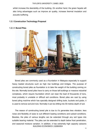 TAYLOR’S UNIVERSITY | SABD | BQS
BUILDING ECONOMICS | QSB60804
12
whilst increase the desirability of the building. On another hand, the green façade will
also bring advantages such as improve air quality, increase thermal insulation and
acoustic buffering.
1.3.1 Construction Technology Proposal
1.3.1.1 Bored Piles
Bored piles are commonly used as a foundation in Malaysia especially to support
heavy loaded structures such as high rise buildings and bridges. The purpose of
constructing bored piles as foundation is to take the weight of the building coming on
the site. Normally bored piles have to carry on those tall buildings or massive industrial
complexes, which require foundation which can bear the load of thousands of tons,
most probably in unstable or difficult soil conditions. Bored piles are cast by using
bored piling machine which has specially designed drilling tools, buckets and grabs, it
is used to remove soil and rock. Normally it can be drilling into 50 metres depth of soil.
The reason of constructing bored pile is due to it’s generates less vibration, less
noise and flexibility of sizes to suit different loading conditions and subsoil conditions.
Besides, the piles of various lengths can be extended through any soil types into
suitable bearing material. The piles can be extended to depth below frost penetration,
and seasonal moisture variation. In addition, it has extremely high capacity caissons
 