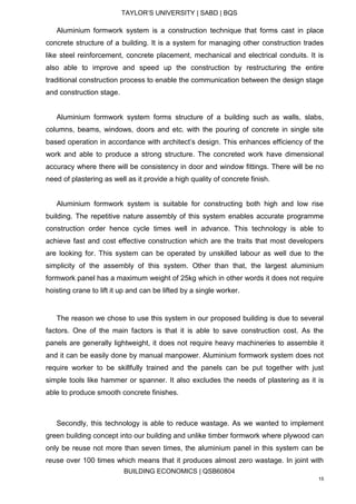TAYLOR’S UNIVERSITY | SABD | BQS
BUILDING ECONOMICS | QSB60804
15
Aluminium formwork system is a construction technique that forms cast in place
concrete structure of a building. It is a system for managing other construction trades
like steel reinforcement, concrete placement, mechanical and electrical conduits. It is
also able to improve and speed up the construction by restructuring the entire
traditional construction process to enable the communication between the design stage
and construction stage.
Aluminium formwork system forms structure of a building such as walls, slabs,
columns, beams, windows, doors and etc. with the pouring of concrete in single site
based operation in accordance with architect’s design. This enhances efficiency of the
work and able to produce a strong structure. The concreted work have dimensional
accuracy where there will be consistency in door and window fittings. There will be no
need of plastering as well as it provide a high quality of concrete finish.
Aluminium formwork system is suitable for constructing both high and low rise
building. The repetitive nature assembly of this system enables accurate programme
construction order hence cycle times well in advance. This technology is able to
achieve fast and cost effective construction which are the traits that most developers
are looking for. This system can be operated by unskilled labour as well due to the
simplicity of the assembly of this system. Other than that, the largest aluminium
formwork panel has a maximum weight of 25kg which in other words it does not require
hoisting crane to lift it up and can be lifted by a single worker.
The reason we chose to use this system in our proposed building is due to several
factors. One of the main factors is that it is able to save construction cost. As the
panels are generally lightweight, it does not require heavy machineries to assemble it
and it can be easily done by manual manpower. Aluminium formwork system does not
require worker to be skillfully trained and the panels can be put together with just
simple tools like hammer or spanner. It also excludes the needs of plastering as it is
able to produce smooth concrete finishes.
Secondly, this technology is able to reduce wastage. As we wanted to implement
green building concept into our building and unlike timber formwork where plywood can
only be reuse not more than seven times, the aluminium panel in this system can be
reuse over 100 times which means that it produces almost zero wastage. In joint with
 