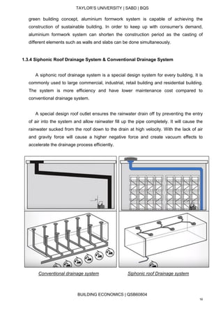 TAYLOR’S UNIVERSITY | SABD | BQS
BUILDING ECONOMICS | QSB60804
16
green building concept, aluminium formwork system is capable of achieving the
construction of sustainable building. In order to keep up with consumer’s demand,
aluminium formwork system can shorten the construction period as the casting of
different elements such as walls and slabs can be done simultaneously.
1.3.4 Siphonic Roof Drainage System & Conventional Drainage System
A siphonic roof drainage system is a special design system for every building. It is
commonly used to large commercial, industrial, retail building and residential building.
The system is more efficiency and have lower maintenance cost compared to
conventional drainage system.
A special design roof outlet ensures the rainwater drain off by preventing the entry
of air into the system and allow rainwater fill up the pipe completely. It will cause the
rainwater sucked from the roof down to the drain at high velocity. With the lack of air
and gravity force will cause a higher negative force and create vacuum effects to
accelerate the drainage process efficiently.
Conventional drainage system Siphonic roof Drainage system
 