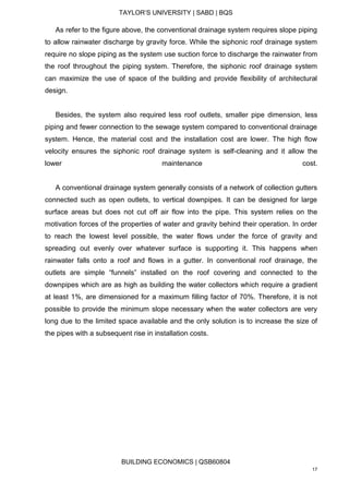 TAYLOR’S UNIVERSITY | SABD | BQS
BUILDING ECONOMICS | QSB60804
17
As refer to the figure above, the conventional drainage system requires slope piping
to allow rainwater discharge by gravity force. While the siphonic roof drainage system
require no slope piping as the system use suction force to discharge the rainwater from
the roof throughout the piping system. Therefore, the siphonic roof drainage system
can maximize the use of space of the building and provide flexibility of architectural
design.
Besides, the system also required less roof outlets, smaller pipe dimension, less
piping and fewer connection to the sewage system compared to conventional drainage
system. Hence, the material cost and the installation cost are lower. The high flow
velocity ensures the siphonic roof drainage system is self-cleaning and it allow the
lower maintenance cost.
A conventional drainage system generally consists of a network of collection gutters
connected such as open outlets, to vertical downpipes. It can be designed for large
surface areas but does not cut off air flow into the pipe. This system relies on the
motivation forces of the properties of water and gravity behind their operation. In order
to reach the lowest level possible, the water flows under the force of gravity and
spreading out evenly over whatever surface is supporting it. This happens when
rainwater falls onto a roof and flows in a gutter. In conventional roof drainage, the
outlets are simple “funnels” installed on the roof covering and connected to the
downpipes which are as high as building the water collectors which require a gradient
at least 1%, are dimensioned for a maximum filling factor of 70%. Therefore, it is not
possible to provide the minimum slope necessary when the water collectors are very
long due to the limited space available and the only solution is to increase the size of
the pipes with a subsequent rise in installation costs.
 