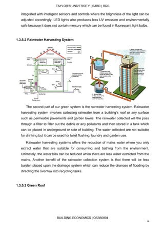 TAYLOR’S UNIVERSITY | SABD | BQS
BUILDING ECONOMICS | QSB60804
19
integrated with intelligent sensors and controls where the brightness of the light can be
adjusted accordingly. LED lights also produces less UV emission and environmentally
safe because it does not contain mercury which can be found in fluorescent light bulbs.
1.3.5.2 Rainwater Harvesting System
The second part of our green system is the rainwater harvesting system. Rainwater
harvesting system involves collecting rainwater from a building’s roof or any surface
such as permeable pavements and garden lawns. The rainwater collected will the pass
through a filter to filter out the debris or any pollutants and then stored in a tank which
can be placed in underground or side of building. The water collected are not suitable
for drinking but it can be used for toilet flushing, laundry and garden use.
Rainwater harvesting systems offers the reduction of mains water where you only
extract water that are suitable for consuming and bathing from the environment.
Ultimately, the water bills can be reduced when there are less water extracted from the
mains. Another benefit of the rainwater collection system is that there will be less
burden placed upon the drainage system which can reduce the chances of flooding by
directing the overflow into recycling tanks.
1.3.5.3 Green Roof
 