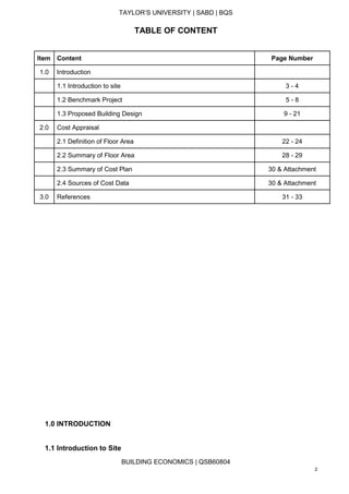 TAYLOR’S UNIVERSITY | SABD | BQS
BUILDING ECONOMICS | QSB60804
2
TABLE OF CONTENT
Item Content Page Number
1.0 Introduction
1.1 Introduction to site 3 - 4
1.2 Benchmark Project 5 - 8
1.3 Proposed Building Design 9 - 21
2.0 Cost Appraisal
2.1 Definition of Floor Area 22 - 24
2.2 Summary of Floor Area 28 - 29
2.3 Summary of Cost Plan 30 & Attachment
2.4 Sources of Cost Data 30 & Attachment
3.0 References 31 - 33
1.0 INTRODUCTION
1.1 Introduction to Site
 