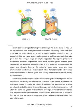 TAYLOR’S UNIVERSITY | SABD | BQS
BUILDING ECONOMICS | QSB60804
20
Green roofs where vegetation are grown on rooftops that is also a way of make up
for the plants that were destroyed in order to construct the building. Green roofs can
bring good to environmental, social and economic aspects. Green roof can be
categorized into two types which includes extensive and intensive roofs. Intensive
green roof has a bigger range of complex vegetation that requires professional
maintenance and has a purpose that serves as an irrigation system. Intensive green
roofs usually has a medium depth of 6 inches or more and it has a great potential for
design and diversity. However for extensive green roofs, which are more
environmentally oriented, has a medium depth of less than 200mm and it only requires
minimal maintenance. Extensive green roofs usually consist of small grasses, mostly
succulent plants.
Green roofs are capable of reduce the heat flux through the roof and provide natural
insulation for the building which means that it can lead to cost savings as there will be
less energy needed for cooling and heating. The plants of the green roof can removes
air pollutants and at the same time provide oxygen as well. For intensive green roof
where the plants are typically more distinctive and larger compared to the extensives
one, the plants can also provide shades to the occupants. Eventually, with its protection
from the UV rays and extreme temperature, green roofs generally lasts longer than
conventional roofs.
 