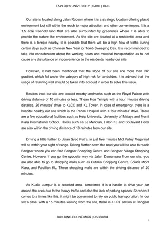 TAYLOR’S UNIVERSITY | SABD | BQS
BUILDING ECONOMICS | QSB60804
3
Our site is located along Jalan Robson where it is a strategic location offering placid
environment but still within the reach to major attraction and other conveniences. It is a
1.5 acre freehold land that are also surrounded by greeneries where it is able to
provide the nature-like environment. As the site are located at a residential area and
there is a temple nearby, it is possible that there will be a high flow of traffic during
certain days such as Chinese New Year or Tomb Sweeping Day. It is recommended to
take into consideration about the working hours and material transportation as to not
cause any disturbance or inconvenience to the residents nearby our site.
However, it had been mentioned that the slope of our site are more than 26°
gradient, which fall under the category of high risk for landslides. It is advised that the
usage of retaining wall should be taken into account in order to solve this issue.
Besides that, our site are located nearby landmarks such as the Royal Palace with
driving distance of 10 minutes or less, Thean Hou Temple with a four minutes driving
distance, 20 minutes’ drive to KLCC and KL Tower. In case of emergency, there is a
hospital nearby our site which is the Pantai Hospital with a four minutes’ drive. There
are a few educational facilities such as Help University, University of Malaya and Mon’t
Kiara International School. Hotels such as Le Meridian, Hilton KL and Boulevard Hotel
are also within the driving distance of 10 minutes from our site.
Driving a little further to Jalan Syed Putra, in just five minutes Mid Valley Megamall
will be within your sight of range. Driving further down the road you will be able to reach
Bangsar where you can find Bangsar Shopping Centre and Bangsar Village Shopping
Centre. However if you go the opposite way via Jalan Damansara from our site, you
are also able to go to shopping malls such as Publika Shopping Centre, Solaris Mont
Kiara, and Pavillion KL. These shopping malls are within the driving distance of 20
minutes.
As Kuala Lumpur is a crowded area, sometimes it is a hassle to drive your car
around the area due to the heavy traffic and also the lack of parking spaces. So when it
comes to a times like this, it might be convenient to rely on public transportation. In our
site’s case, with a 15 minutes walking from the site, there is a LRT station at Bangsar
 