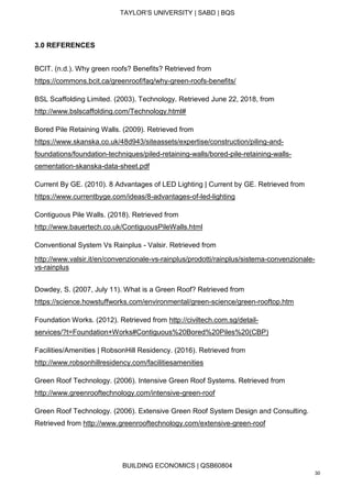 TAYLOR’S UNIVERSITY | SABD | BQS
BUILDING ECONOMICS | QSB60804
30
3.0 REFERENCES
BCIT. (n.d.). Why green roofs? Benefits? Retrieved from
https://commons.bcit.ca/greenroof/faq/why-green-roofs-benefits/
BSL Scaffolding Limited. (2003). Technology. Retrieved June 22, 2018, from
http://www.bslscaffolding.com/Technology.html#
Bored Pile Retaining Walls. (2009). Retrieved from
https://www.skanska.co.uk/48d943/siteassets/expertise/construction/piling-and-
foundations/foundation-techniques/piled-retaining-walls/bored-pile-retaining-walls-
cementation-skanska-data-sheet.pdf
Current By GE. (2010). 8 Advantages of LED Lighting | Current by GE. Retrieved from
https://www.currentbyge.com/ideas/8-advantages-of-led-lighting
Contiguous Pile Walls. (2018). Retrieved from
http://www.bauertech.co.uk/ContiguousPileWalls.html
Conventional System Vs Rainplus - Valsir. Retrieved from
http://www.valsir.it/en/convenzionale-vs-rainplus/prodotti/rainplus/sistema-convenzionale-
vs-rainplus
Dowdey, S. (2007, July 11). What is a Green Roof? Retrieved from
https://science.howstuffworks.com/environmental/green-science/green-rooftop.htm
Foundation Works. (2012). Retrieved from http://civiltech.com.sg/detail-
services/?t=Foundation+Works#Contiguous%20Bored%20Piles%20(CBP)
Facilities/Amenities | RobsonHill Residency. (2016). Retrieved from
http://www.robsonhillresidency.com/facilitiesamenities
Green Roof Technology. (2006). Intensive Green Roof Systems. Retrieved from
http://www.greenrooftechnology.com/intensive-green-roof
Green Roof Technology. (2006). Extensive Green Roof System Design and Consulting.
Retrieved from http://www.greenrooftechnology.com/extensive-green-roof
 
