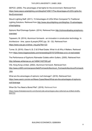 TAYLOR’S UNIVERSITY | SABD | BQS
BUILDING ECONOMICS | QSB60804
32
SEPCO. (2000). The advantages of led lights for the environment. Retrieved from
https://www.sepco-solarlighting.com/blog/bid/145611/The-Advantages-of-LED-Lights-for-
the-Environment
Stouch Lighting Staff. (2011). 15 Advantages of LEDs When Compared To Traditional
Lighting Solutions. Retrieved from http://www.stouchlighting.com/blog/top-15-advantages-
of-led-lighting
Siphonic Roof Drainage System. (2014). Retrieved from http://richmondtrading.ie/siphonic-
overview/
Tapaswini, M. (2014). Aluminium formwork - an innovation in construction technology. In
Architecture - time, space & people [PDF] (pp. 30 - 32). Retrieved from
https://www.coa.gov.in/show_img.php?fid=123
Turner, B. (2016). Class A, B, C & D Real Estate: What it is & Why it Matters. Retrieved
from https://www.biggerpockets.com/renewsblog/2015/12/09/class-a-b-c-d-real-estate/
The Performance of Syphonic Rainwater Outlets within Gutters. (2005). Retrieved from
http://etheses.whiterose.ac.uk/14894/1/427355.pdf
VSL Hong Kong Limited. (2002). Aluminium formwork. Retrieved from
http://www.zn903.com/cecspoon/lwbt/Formwork/Aluminum_Formwork/AluminumFormwork
.htm
What are the advantages of siphonic roof drainage?. (2016). Retrieved from
https://www.wavin.com/en-en/News-Cases/News/What-are-the-advantages-of-siphonic-
roof-drainage
When Do You Need a Bored Pile?. (2018). Retrieved from
https://www.thebalancesmb.com/bored-pile-advantages-also-referred-as-drilled-shafts-
844753
 