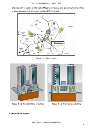 TAYLOR’S UNIVERSITY | SABD | BQS
BUILDING ECONOMICS | QSB60804
4
and also a KTM station at Mid Valley Megamall. You can also go for KL Sentral which
is a transportation hub where you can take ERL to airport.
Figure 1.1.1 Site Location
Figure 1.1.2: Isometric View of Building Figure 1.1.3: Front View of Building
1.2 Benchmark Project
 