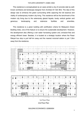 TAYLOR’S UNIVERSITY | SABD | BQS
BUILDING ECONOMICS | QSB60804
6
This residence is conceptualized as an oasis amidst a city of concrete slab by well-
known architects and landscape designer from Architect 61 Sdn Bhd. The idea of this
design was to enhance the green surrounding while capturing the full essence and
vitality of contemporary modern city living. This residence will be the benchmark of the
modern city living due to the extensively glazed façade, lovely vertical garden and
generous landscaping and extensive facilities and amenities.
This residence is a green building with certification criteria for Malaysia’s Green
Building index, one of the feature is to ensure the sustainable development. However,
the development also offering a rain water harvesting system and, emission-free and
energy efficient tower. Besides, it is located at a strategic location where the Pasar
Rakyat bus stop is just half km away and the nearest monorail station is just 1.2km
away from the residence.
1st Floor Plan
2nd Floor Plan
 