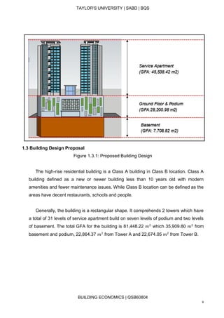 TAYLOR’S UNIVERSITY | SABD | BQS
BUILDING ECONOMICS | QSB60804
9
1.3 Building Design Proposal
Figure 1.3.1: Proposed Building Design
The high-rise residential building is a Class A building in Class B location. Class A
building defined as a new or newer building less than 10 years old with modern
amenities and fewer maintenance issues. While Class B location can be defined as the
areas have decent restaurants, schools and people.
Generally, the building is a rectangular shape. It comprehends 2 towers which have
a total of 31 levels of service apartment build on seven levels of podium and two levels
of basement. The total GFA for the building is 81,448.22 𝑚2
which 35,909.80 𝑚2
from
basement and podium, 22,864.37 𝑚2
from Tower A and 22,674.05 𝑚2
from Tower B.
 