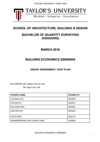 TAYLOR’S UNIVERSITY | SABD | BQS
BUILDING ECONOMICS | QSB60804
1
SCHOOL OF ARCHITECTURE, BUILDING & DESIGN
BACHELOR OF QUANTITY SURVEYING
(HONOURS)
MARCH 2018
BUILDING ECONOMICS QSB60804
GROUP ASSIGNMENT: COST PLAN
LECTURERS: Ms. Shirley Chin Ai Ling
Mr. Soon Lam Tatt
STUDENT NAME STUDENT ID
LAU MAO HUA 0320249
LEE KAILYN 0320273
LEE SHZE HWA 0320053
LIEW POH KA 0320424
LIM ZI SHAN 0320372
SANDRABROOKE GOH CHIUNG LANG 0329884
 