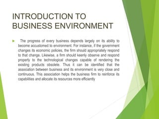 INTRODUCTION TO
BUSINESS ENVIRONMENT
 The progress of every business depends largely on its ability to
become accustomed to environment. For instance, if the government
changes its economic policies, the firm should appropriately respond
to that change. Likewise, a firm should keenly observe and respond
properly to the technological changes capable of rendering the
existing products obsolete. Thus it can be identified that the
association between business and its environment is very close and
continuous. This association helps the business firm to reinforce its
capabilities and allocate its resources more efficiently
 