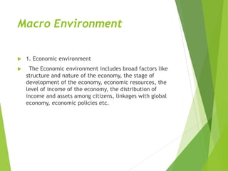 Macro Environment
 1. Economic environment
 The Economic environment includes broad factors like
structure and nature of the economy, the stage of
development of the economy, economic resources, the
level of income of the economy, the distribution of
income and assets among citizens, linkages with global
economy, economic policies etc.
 