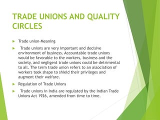 TRADE UNIONS AND QUALITY
CIRCLES
 Trade union-Meaning
 Trade unions are very important and decisive
environment of business. Accountable trade unions
would be favorable to the workers, business and the
society, and negligent trade unions could be detrimental
to all. The term trade union refers to an association of
workers took shape to shield their privileges and
augment their welfare.
 Regulation of Trade Unions
 Trade unions in India are regulated by the Indian Trade
Unions Act 1926, amended from time to time.
 