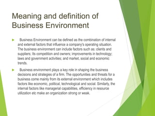Meaning and definition of
Business Environment
 Business Environment can be defined as the combination of internal
and external factors that influence a company's operating situation.
The business environment can include factors such as: clients and
suppliers; Its competition and owners; improvements in technology;
laws and government activities; and market, social and economic
trends.
 Business environment plays a key role in shaping the business
decisions and strategies of a firm. The opportunities and threats for a
business come mainly from its external environment which includes
factors like economic, political, technological and social. Similarly, the
internal factors like managerial capabilities, efficiency in resource
utilization etc make an organization strong or weak.
 