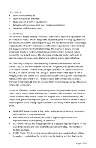 OBJECTIVES
• Learn aseptic techniques
• Learn manipulation of bacteria
• Study bacterial growth in liquid culture
• Cultivation of bacteria on solid agar, streaking and dilution
• Isolation a single bacterial colony
BACKGROUND
This kit teaches aseptic handling techniques, cultivation of bacteria in liquid broth and
on solid culture media. This kit designed to educate students in the lag, log, stationary
and decline phases of the bacterial growth cycle and how to monitor the various stages.
In addition, the kit teaches the importance of bacterial liquid culture in biotechnology
and its applications in industrial biotechnology. This laboratory activity involves
preparation of culture medium, inoculation, and monitoring of the liquid culture
through the four growth stages. The laboratory activity also teaches cultivation of
bacteria on agar, streaking, serial dilution and isolating a single bacterial colony.
This laboratory activity uses the most widely used medium for common bacterial
culture. LB (Luria and Bertani) broth consists of 1% tryptone, 0.5% yeast extract and
0.5% sodium chloride. The solid media, LB agar, consists of 1% tryptone, 0.5% yeast
extract, 0.5% sodium chloride and 1.5% agar. Both LB broth and LB Agar are rich in
nitrogen, carbon and salts to meet the requirement of bacterial growth. Both media do
not require the adjustment of pH. For convenience both LB media are supplied as
premixed preparations, LB Broth as capsules. Fresh medium is prepared by adding water
followed by sterilization.
In the case of bacteria or other unicellular organisms cell growth refers to cell division
rather than to the size of the individual cell. The rate at which bacterial cells divide in
culture is influenced by several factors, including the level of available nutrients, the
temperature, pH and the degree of agitation. There are four different phases in a typical
bacterial growth curve, the lag, log or exponential, stationary and the decline or death
phase.
• LAG PHASE: Growth is slow at first, while the bacteria acclimatize to the nutrients
and conditions in the growth media.
• LOG PHASE: Once acclimatized, the bacteria begin to rapidly divide at an
exponential rate, doubling every 10‐20 minutes.
• STATIONARY PHASE: The increasing numbers of bacteria begin to compete for the
dwindling nutrients and their exponential growth is inhibited. The number of
bacteria stabilizes.
• DEATH PHASE: The decreasing amount of nutrients and increasing levels of toxic
byproducts results in harmful conditions for the bacteria and they begin to die.
Page 3 of 12
 