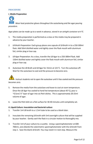 PROCEDURE
I. Media Preparation
Wear heat protective gloves throughout the autoclaving and the agar pouring
procedure.
Agar plates can be made up to a week in advance, stored in an airtight container at 4°C.
1. The media preparation is performed as a class or the media may be prepared in
advance by your teacher.
2. LB Broth Preparation: Each group places one capsule of LB Broth in to a 250‐300ml
flask. Add 50ml distilled water and tightly cover the flask mouth with aluminum
foil, similar plug or lose cap.
3. LB Agar Preparation: As a class, transfer the LB Agar to a 250‐300ml flask. Add
150ml distilled water and tightly cover the flask mouth with aluminum foil, similar
plug or lose cap.
4. Autoclave the LB Broth and LB Agar for 15min at 121°C. Turn the autoclave off.
Wait for the autoclave to cool and the pressure to become zero.
Instruct students not to open the autoclave until it has cooled and the pressure
becomes zero.
5. Remove the media from the autoclave and leave to cool at room temperature.
Once the LB Agar has cooled to hand hot temperature (about 45°C), pour a
~0.5cm/ ¼” layer of agar into six Petri dishes. This is approximately 20‐25ml
volume of agar.
6. Leave the Petri dish on a flat surface for 30‐40 minutes until completely set.
II. Liquid Culture: Inoculation and bacterial culture
1. Transfer 1ml LB broth to a 1.5ml tube to be used as a blank later.
2. Inoculate the remaining LB broth with 5ml overnight culture that will be supplied
by your teacher. Gently swirl the flask in a circular motion to thoroughly mix.
3. Transfer 1ml of your culture to a cuvette. Using a spectrophotometer at 600‐
700nm, zero (blank) the colorimetric spectrophotometer with the LB broth from
step 1. Save the blank LB broth. You may need it in next step. Measure the
Page 6 of 12
 