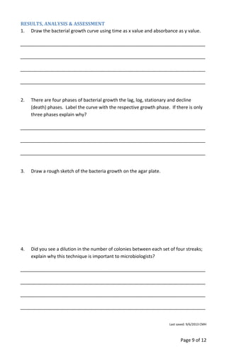 Page 9 of 12
RESULTS, ANALYSIS & ASSESSMENT
1. Draw the bacterial growth curve using time as x value and absorbance as y value.
________________________________________________________________________
________________________________________________________________________
________________________________________________________________________
________________________________________________________________________
2. There are four phases of bacterial growth the lag, log, stationary and decline
(death) phases. Label the curve with the respective growth phase. If there is only
three phases explain why?
________________________________________________________________________
________________________________________________________________________
________________________________________________________________________
3. Draw a rough sketch of the bacteria growth on the agar plate.
4. Did you see a dilution in the number of colonies between each set of four streaks;
explain why this technique is important to microbiologists?
________________________________________________________________________
________________________________________________________________________
________________________________________________________________________
________________________________________________________________________
Last saved: 9/6/2013 CMH
 