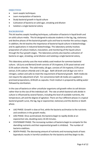 OBJECTIVES
• Learn aseptic techniques
• Learn manipulation of bacteria
• Study bacterial growth in liquid culture
• Cultivation of bacteria on solid agar, streaking and dilution
• Isolation a single bacterial colony
BACKGROUND
This kit teaches aseptic handling techniques, cultivation of bacteria in liquid broth and
on solid culture media. This kit designed to educate students in the lag, log, stationary
and decline phases of the bacterial growth cycle and how to monitor the various stages.
In addition, the kit teaches the importance of bacterial liquid culture in biotechnology
and its applications in industrial biotechnology. This laboratory activity involves
preparation of culture medium, inoculation, and monitoring of the liquid culture
through the four growth stages. The laboratory activity also teaches cultivation of
bacteria on agar, streaking, serial dilution and isolating a single bacterial colony.
This laboratory activity uses the most widely used medium for common bacterial
culture. LB (Luria and Bertani) broth consists of 1% tryptone, 0.5% yeast extract and
0.5% sodium chloride. The solid media, LB agar, consists of 1% tryptone, 0.5% yeast
extract, 0.5% sodium chloride and 1.5% agar. Both LB broth and LB Agar are rich in
nitrogen, carbon and salts to meet the requirement of bacterial growth. Both media do
not require the adjustment of pH. For convenience both LB media are supplied as
premixed preparations, LB Broth as capsules. Fresh medium is prepared by adding water
followed by sterilization.
In the case of bacteria or other unicellular organisms cell growth refers to cell division
rather than to the size of the individual cell. The rate at which bacterial cells divide in
culture is influenced by several factors, including the level of available nutrients, the
temperature, pH and the degree of agitation. There are four different phases in a typical
bacterial growth curve, the lag, log or exponential, stationary and the decline or death
phase.
• LAG PHASE: Growth is slow at first, while the bacteria acclimatize to the nutrients
and conditions in the growth media.
• LOG PHASE: Once acclimatized, the bacteria begin to rapidly divide at an
exponential rate, doubling every 10‐20 minutes.
• STATIONARY PHASE: The increasing numbers of bacteria begin to compete for the
dwindling nutrients and their exponential growth is inhibited. The number of
bacteria stabilizes.
• DEATH PHASE: The decreasing amount of nutrients and increasing levels of toxic
byproducts results in harmful conditions for the bacteria and they begin to die.
Page 4 of 12
 