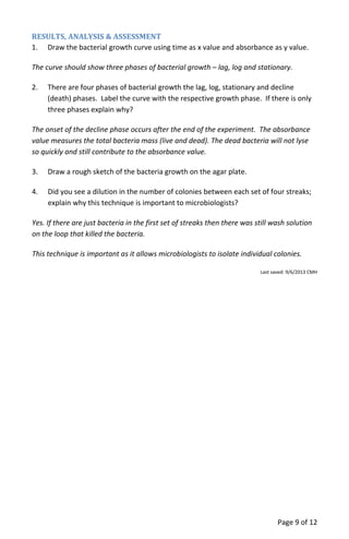 Page 9 of 12
RESULTS, ANALYSIS & ASSESSMENT
1. Draw the bacterial growth curve using time as x value and absorbance as y value.
The curve should show three phases of bacterial growth – lag, log and stationary.
2. There are four phases of bacterial growth the lag, log, stationary and decline
(death) phases. Label the curve with the respective growth phase. If there is only
three phases explain why?
The onset of the decline phase occurs after the end of the experiment. The absorbance
value measures the total bacteria mass (live and dead). The dead bacteria will not lyse
so quickly and still contribute to the absorbance value.
3. Draw a rough sketch of the bacteria growth on the agar plate.
4. Did you see a dilution in the number of colonies between each set of four streaks;
explain why this technique is important to microbiologists?
Yes. If there are just bacteria in the first set of streaks then there was still wash solution
on the loop that killed the bacteria.
This technique is important as it allows microbiologists to isolate individual colonies.
Last saved: 9/6/2013 CMH
 