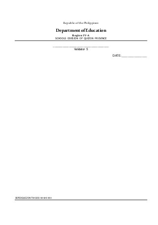 Republic ofthe Philippines
DepartmentofEducation
Region IV-A
SCHOOLS DIVISION OF QUEZON PROVINCE
DEPEDQUEZON-TM-SDS-04-025-003
___________________________________
Validator 5
DATE:________________
 
