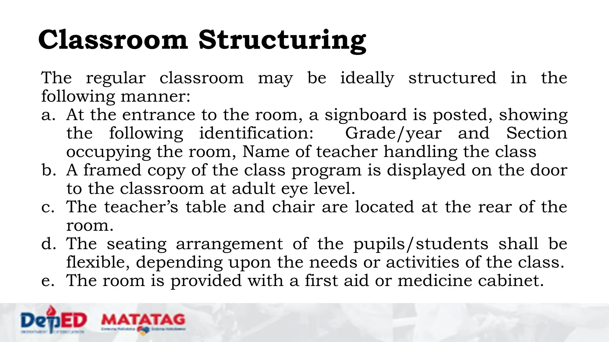 Classroom Structuring
The regular classroom may be ideally structured in the
following manner:
a. At the entrance to the room, a signboard is posted, showing
the following identification: Grade/year and Section
occupying the room, Name of teacher handling the class
b. A framed copy of the class program is displayed on the door
to the classroom at adult eye level.
c. The teacher’s table and chair are located at the rear of the
room.
d. The seating arrangement of the pupils/students shall be
flexible, depending upon the needs or activities of the class.
e. The room is provided with a first aid or medicine cabinet.
 