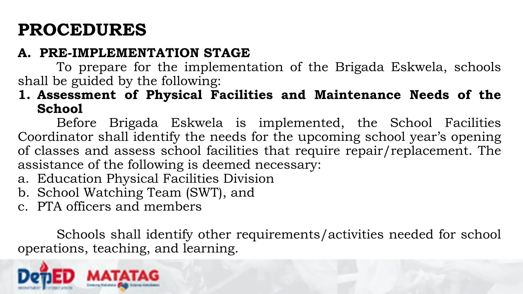 PROCEDURES
A. PRE-IMPLEMENTATION STAGE
To prepare for the implementation of the Brigada Eskwela, schools
shall be guided by the following:
1. Assessment of Physical Facilities and Maintenance Needs of the
School
Before Brigada Eskwela is implemented, the School Facilities
Coordinator shall identify the needs for the upcoming school year’s opening
of classes and assess school facilities that require repair/replacement. The
assistance of the following is deemed necessary:
a. Education Physical Facilities Division
b. School Watching Team (SWT), and
c. PTA officers and members
Schools shall identify other requirements/activities needed for school
operations, teaching, and learning.
 