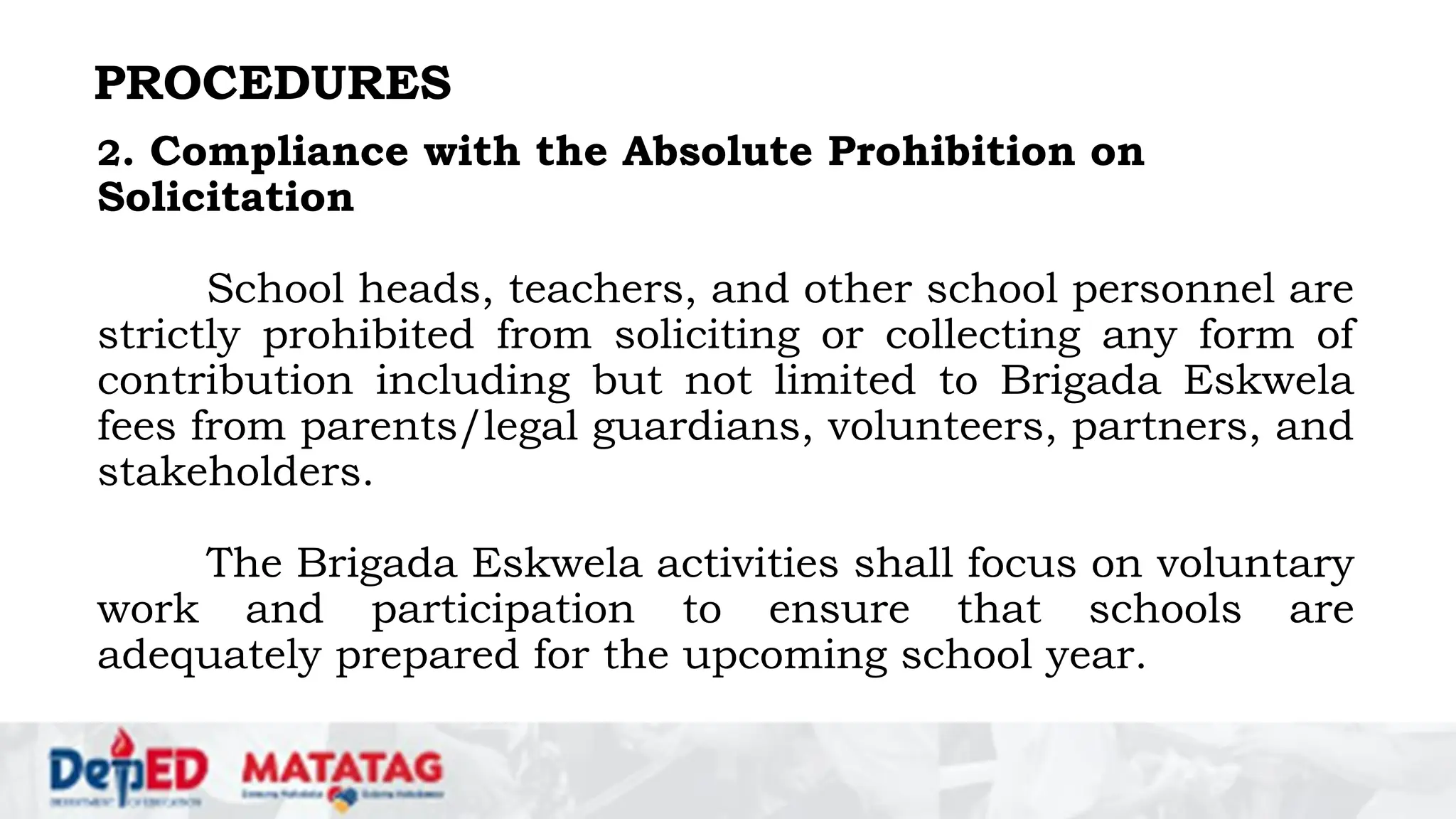 PROCEDURES
2. Compliance with the Absolute Prohibition on
Solicitation
School heads, teachers, and other school personnel are
strictly prohibited from soliciting or collecting any form of
contribution including but not limited to Brigada Eskwela
fees from parents/legal guardians, volunteers, partners, and
stakeholders.
The Brigada Eskwela activities shall focus on voluntary
work and participation to ensure that schools are
adequately prepared for the upcoming school year.
 