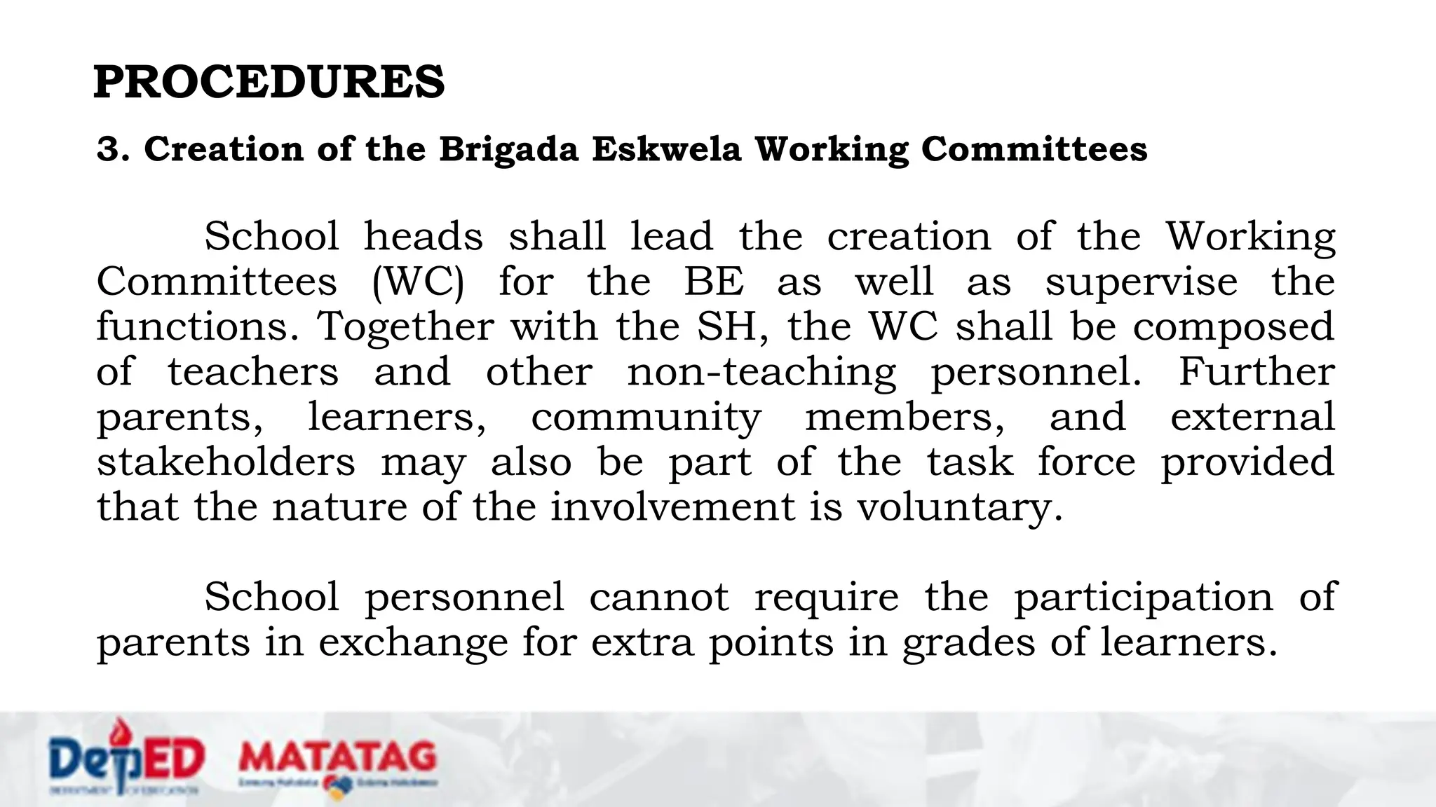 PROCEDURES
3. Creation of the Brigada Eskwela Working Committees
School heads shall lead the creation of the Working
Committees (WC) for the BE as well as supervise the
functions. Together with the SH, the WC shall be composed
of teachers and other non-teaching personnel. Further
parents, learners, community members, and external
stakeholders may also be part of the task force provided
that the nature of the involvement is voluntary.
School personnel cannot require the participation of
parents in exchange for extra points in grades of learners.
 