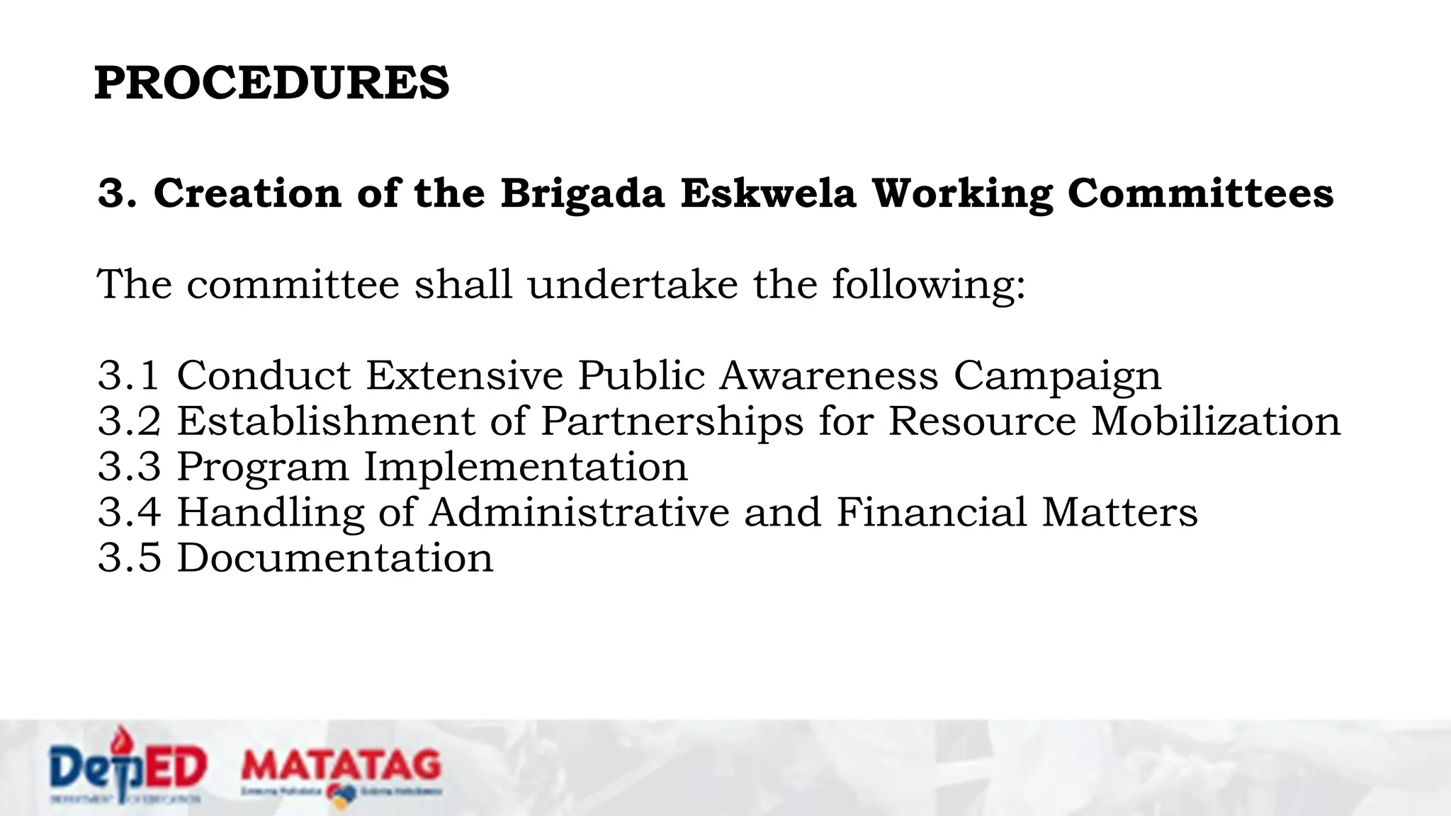 PROCEDURES
3. Creation of the Brigada Eskwela Working Committees
The committee shall undertake the following:
3.1 Conduct Extensive Public Awareness Campaign
3.2 Establishment of Partnerships for Resource Mobilization
3.3 Program Implementation
3.4 Handling of Administrative and Financial Matters
3.5 Documentation
 