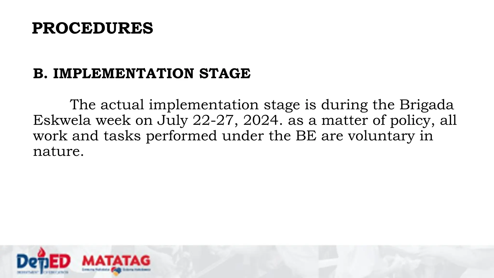 PROCEDURES
B. IMPLEMENTATION STAGE
The actual implementation stage is during the Brigada
Eskwela week on July 22-27, 2024. as a matter of policy, all
work and tasks performed under the BE are voluntary in
nature.
 