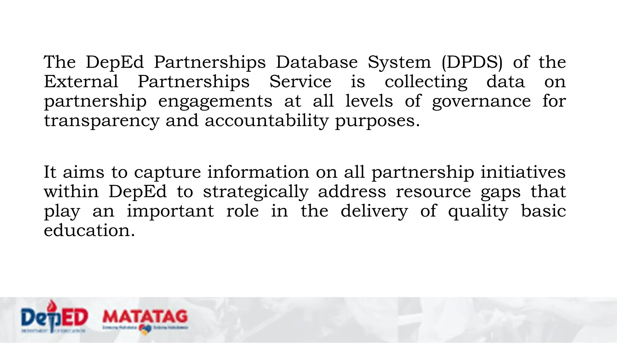 The DepEd Partnerships Database System (DPDS) of the
External Partnerships Service is collecting data on
partnership engagements at all levels of governance for
transparency and accountability purposes.
It aims to capture information on all partnership initiatives
within DepEd to strategically address resource gaps that
play an important role in the delivery of quality basic
education.
 