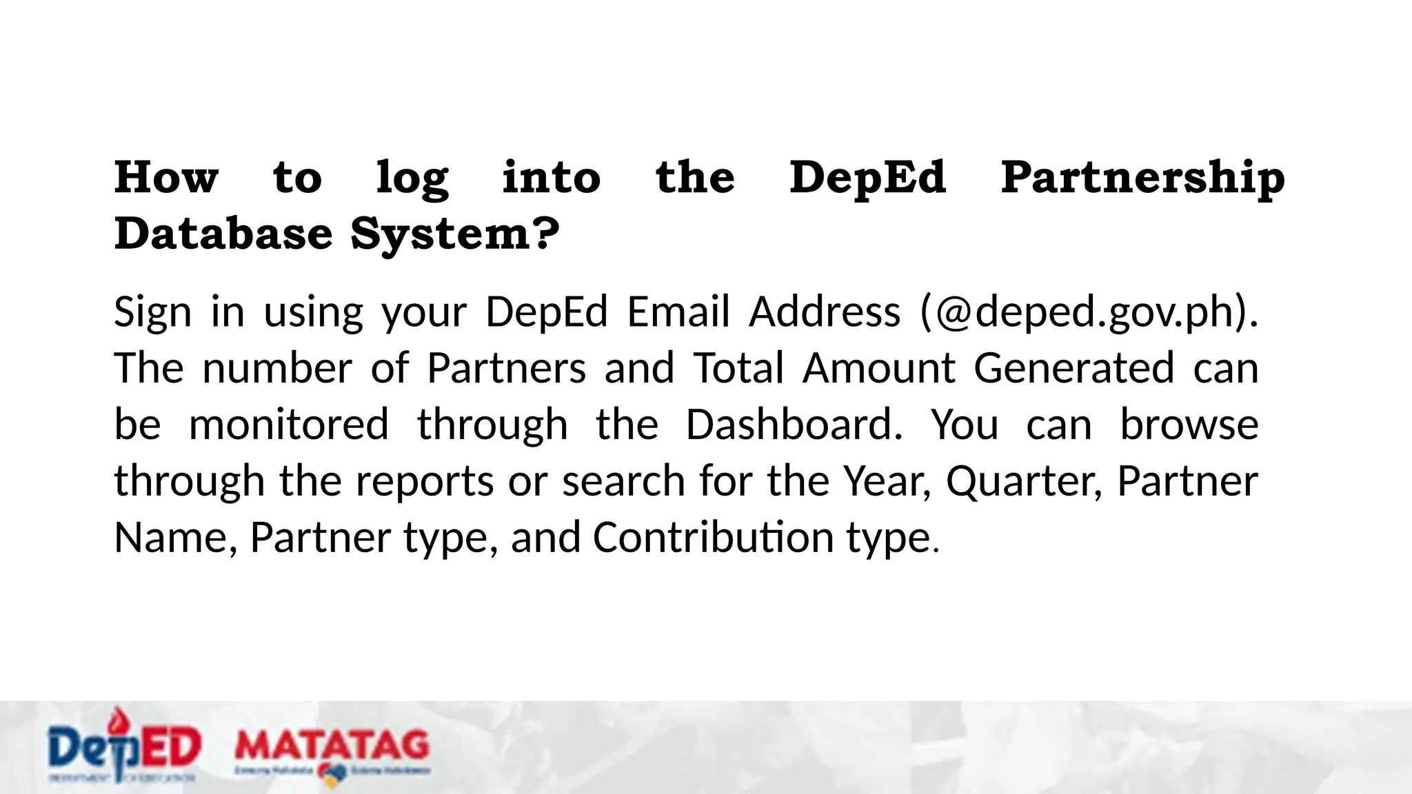 Sign in using your DepEd Email Address (@deped.gov.ph).
The number of Partners and Total Amount Generated can
be monitored through the Dashboard. You can browse
through the reports or search for the Year, Quarter, Partner
Name, Partner type, and Contribution type.
How to log into the DepEd Partnership
Database System?
 
