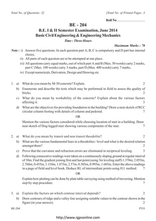 http://www.rgpvonline.com
[1]
BE-204 PTO
Total No. of Questions :5] [Total No. of Printed Pages :3
Roll No ..................................
BE - 204
B.E. I & II Semester Examination, June 2014
Basic Civil Engineering & Engineering Mechanics
Time : Three Hours
Maximum Marks : 70
Note : i) Answer five questions. In each question part A, B, C is compulsory and D part has internal
choice.
ii) All parts of each question are to be attempted at one place.
iii) All questions carry equal marks, out of which part A and B (Max. 50 words) carry 2 marks,
part C (Max. 100 words) carry 3 marks, part D (Max. 400 words) carry 7 marks.
iv) Except numericals, Derivation, Design and Drawing etc.
1. a) What do you mean by M-30 concrete? Explain. 2
b) Enumerate and describe the tests which may be performed in field to assess the quality of
bricks. 2
c) What do you mean by workability of the concrete? Explain about the various factors
affecting it. 3
d) What are the objectives for providing foundation in the building? Draw a neat sketch of RCC
circular column footing with details of column and pedestal. 7
OR
Mention the various factors considered while choosing location of stair in a building. Draw
neat sketch of Dog-legged stair showing various components of the stair. 7
2. a) What do you mean by transit and non transit theodolite? 2
b) What are the various fundamental lines in a theodolites / level and what is the desired relation
amongst them? 2
c) Prove that the curvature and refraction errors are eliminated in reciprocal leveling. 3
d) Following consecutive readings were taken on a continuously sloping ground at regular interval
of 30m. Find the gradient joining first and last point (using 3m leveling staff) 1.370m, 2.055m,
2.760m, 0.455m, 1.110m, 1.875m, 2.57m, 0.305m, 0.995m, 1.685m. Enter the above readings
in a page of field and level book. Deduce RL of intermediate points using H.I. method. 7
OR
Explain how plotting can be done by plate table surveying using method of traversing. Mention
step by step procedure. 7
3. a) Explain the factors on which contour interval depends? 2
b) Draw contours of ridge and a valley line assigning suitable values to the contour shown in the
figure (in your answer). 2
 