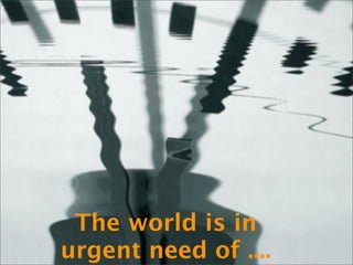 The world is in
urgent need of ....
 
